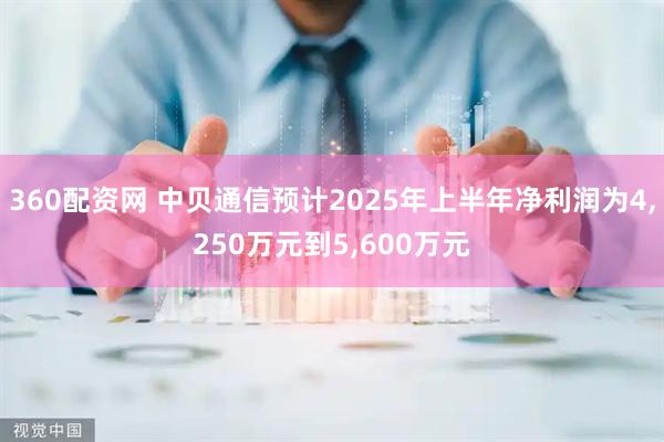 360配资网 中贝通信预计2025年上半年净利润为4,250万元到5,600万元