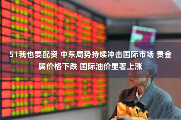 51我也要配资 中东局势持续冲击国际市场 贵金属价格下跌 国际油价显著上涨