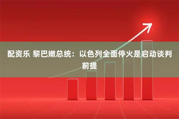 配资乐 黎巴嫩总统：以色列全面停火是启动谈判前提