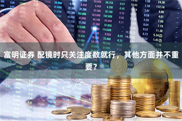 富明证券 配镜时只关注度数就行，其他方面并不重要？