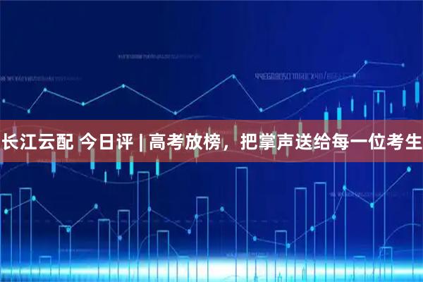 长江云配 今日评 | 高考放榜，把掌声送给每一位考生