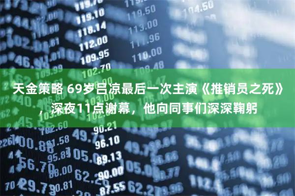 天金策略 69岁吕凉最后一次主演《推销员之死》，深夜11点谢幕，他向同事们深深鞠躬
