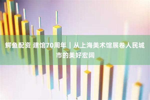 鳄鱼配资 建馆70周年｜从上海美术馆展卷人民城市的美好宏阔